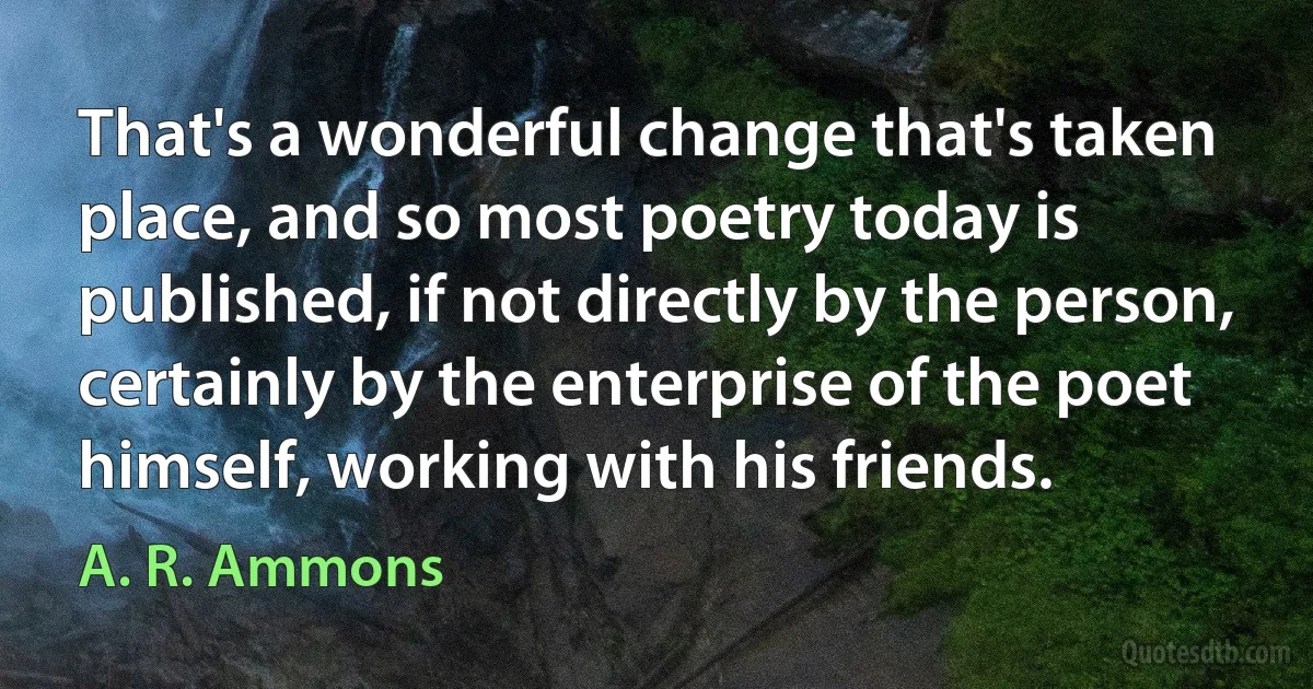 That's a wonderful change that's taken place, and so most poetry today is published, if not directly by the person, certainly by the enterprise of the poet himself, working with his friends. (A. R. Ammons)