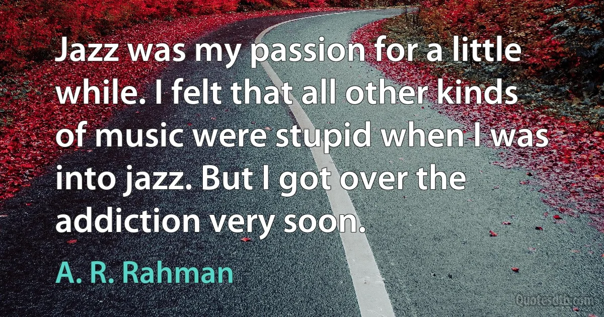 Jazz was my passion for a little while. I felt that all other kinds of music were stupid when I was into jazz. But I got over the addiction very soon. (A. R. Rahman)