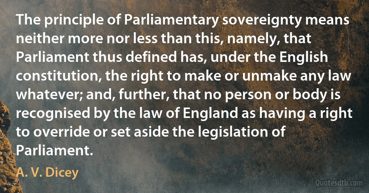 The principle of Parliamentary sovereignty means neither more nor less than this, namely, that Parliament thus defined has, under the English constitution, the right to make or unmake any law whatever; and, further, that no person or body is recognised by the law of England as having a right to override or set aside the legislation of Parliament. (A. V. Dicey)