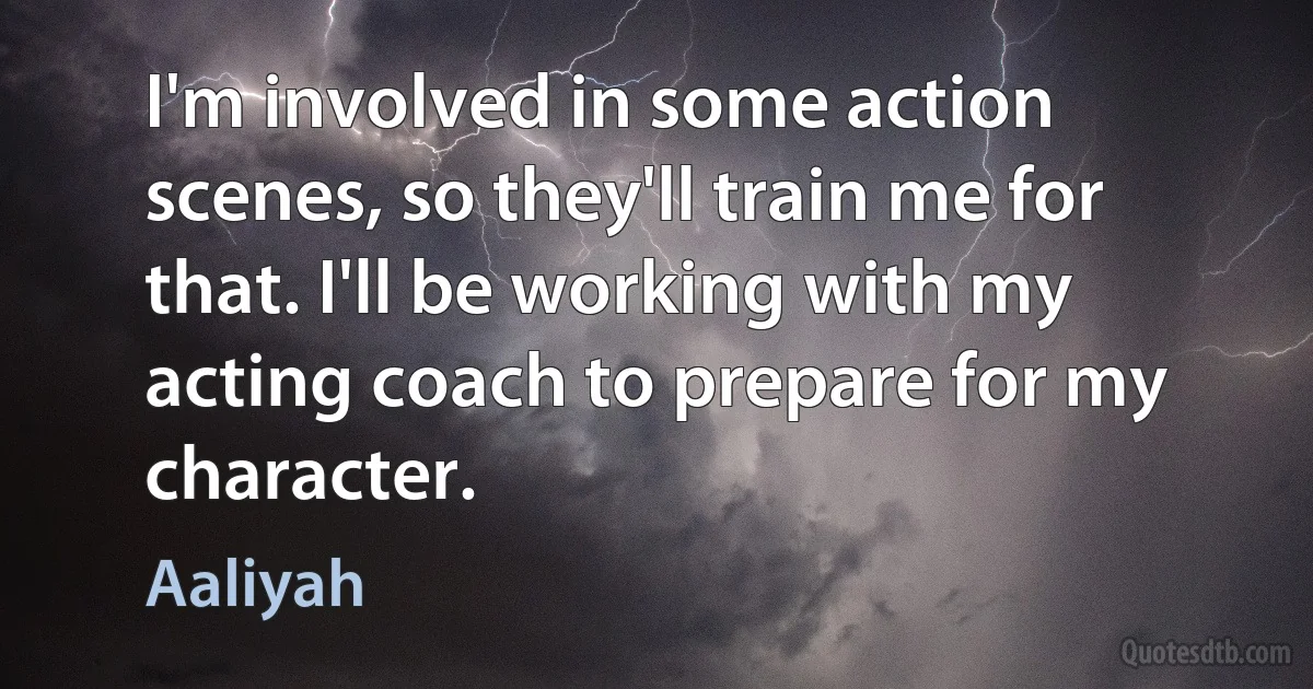 I'm involved in some action scenes, so they'll train me for that. I'll be working with my acting coach to prepare for my character. (Aaliyah)