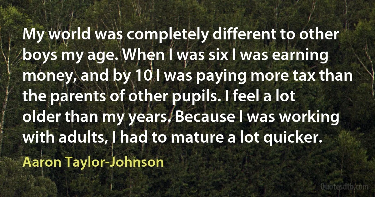 My world was completely different to other boys my age. When I was six I was earning money, and by 10 I was paying more tax than the parents of other pupils. I feel a lot older than my years. Because I was working with adults, I had to mature a lot quicker. (Aaron Taylor-Johnson)