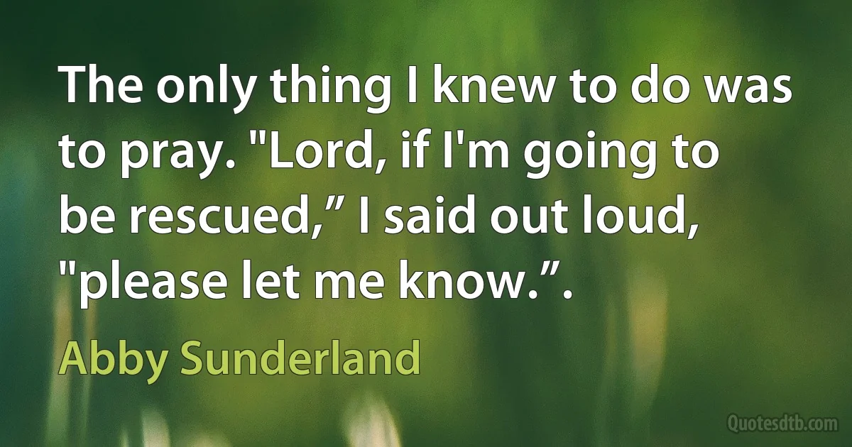 The only thing I knew to do was to pray. "Lord, if I'm going to be rescued,” I said out loud, "please let me know.”. (Abby Sunderland)