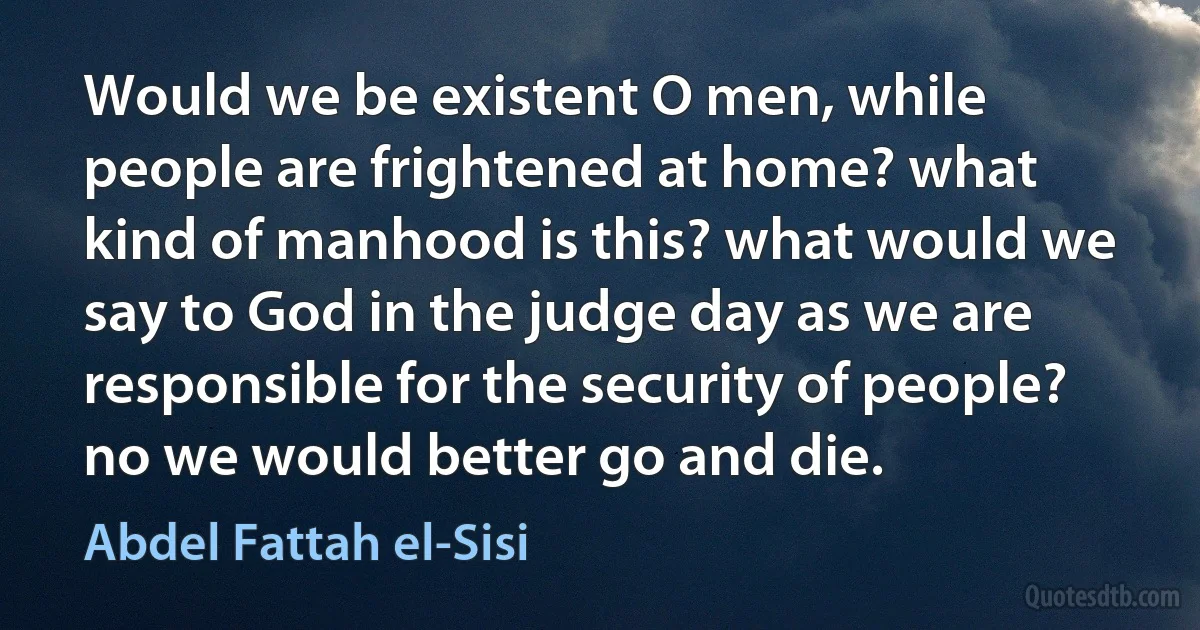 Would we be existent O men, while people are frightened at home? what kind of manhood is this? what would we say to God in the judge day as we are responsible for the security of people? no we would better go and die. (Abdel Fattah el-Sisi)