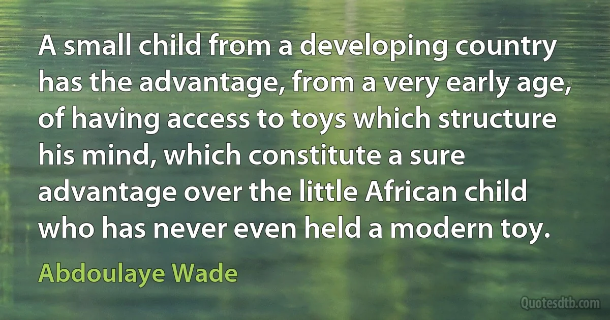 A small child from a developing country has the advantage, from a very early age, of having access to toys which structure his mind, which constitute a sure advantage over the little African child who has never even held a modern toy. (Abdoulaye Wade)