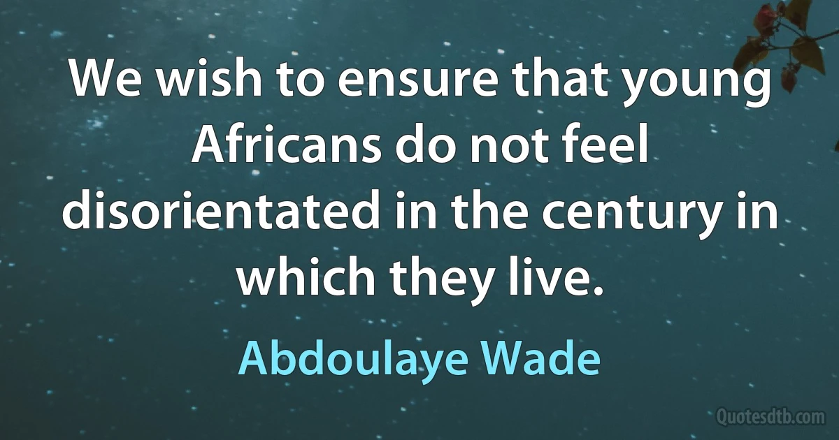 We wish to ensure that young Africans do not feel disorientated in the century in which they live. (Abdoulaye Wade)