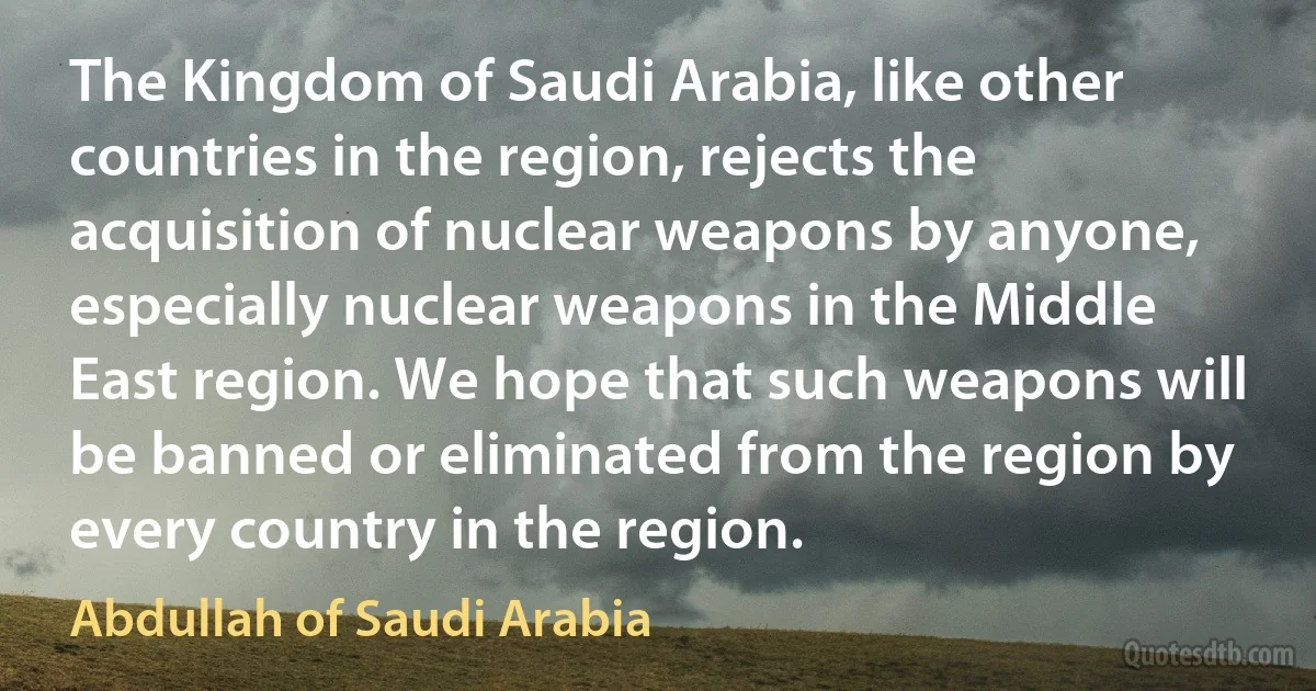 The Kingdom of Saudi Arabia, like other countries in the region, rejects the acquisition of nuclear weapons by anyone, especially nuclear weapons in the Middle East region. We hope that such weapons will be banned or eliminated from the region by every country in the region. (Abdullah of Saudi Arabia)