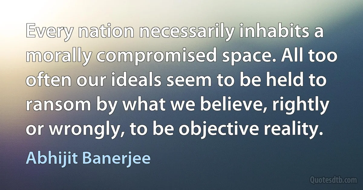 Every nation necessarily inhabits a morally compromised space. All too often our ideals seem to be held to ransom by what we believe, rightly or wrongly, to be objective reality. (Abhijit Banerjee)