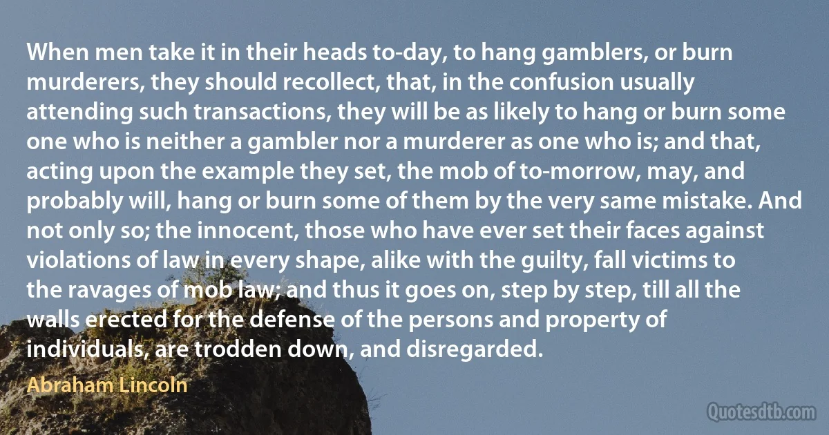 When men take it in their heads to-day, to hang gamblers, or burn murderers, they should recollect, that, in the confusion usually attending such transactions, they will be as likely to hang or burn some one who is neither a gambler nor a murderer as one who is; and that, acting upon the example they set, the mob of to-morrow, may, and probably will, hang or burn some of them by the very same mistake. And not only so; the innocent, those who have ever set their faces against violations of law in every shape, alike with the guilty, fall victims to the ravages of mob law; and thus it goes on, step by step, till all the walls erected for the defense of the persons and property of individuals, are trodden down, and disregarded. (Abraham Lincoln)