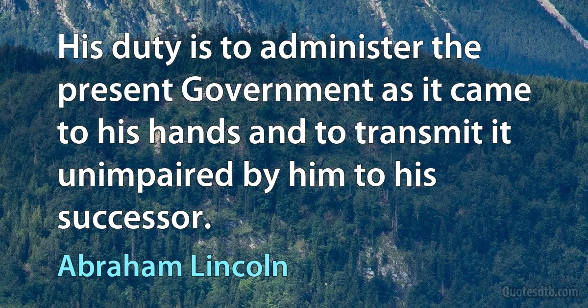 His duty is to administer the present Government as it came to his hands and to transmit it unimpaired by him to his successor. (Abraham Lincoln)