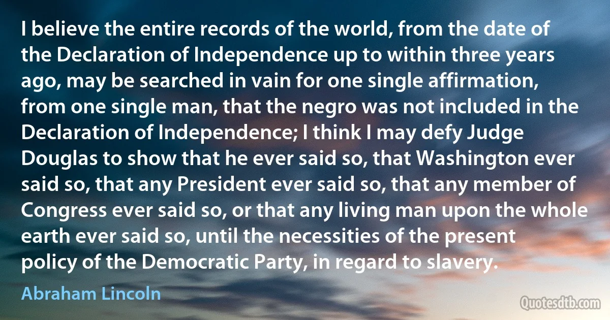 I believe the entire records of the world, from the date of the Declaration of Independence up to within three years ago, may be searched in vain for one single affirmation, from one single man, that the negro was not included in the Declaration of Independence; I think I may defy Judge Douglas to show that he ever said so, that Washington ever said so, that any President ever said so, that any member of Congress ever said so, or that any living man upon the whole earth ever said so, until the necessities of the present policy of the Democratic Party, in regard to slavery. (Abraham Lincoln)