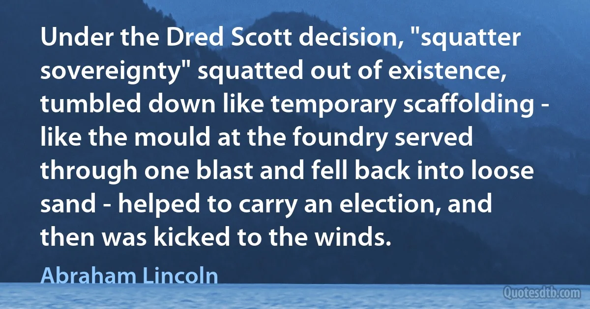 Under the Dred Scott decision, "squatter sovereignty" squatted out of existence, tumbled down like temporary scaffolding - like the mould at the foundry served through one blast and fell back into loose sand - helped to carry an election, and then was kicked to the winds. (Abraham Lincoln)