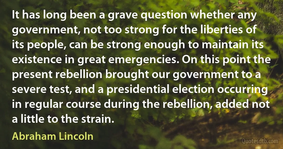 It has long been a grave question whether any government, not too strong for the liberties of its people, can be strong enough to maintain its existence in great emergencies. On this point the present rebellion brought our government to a severe test, and a presidential election occurring in regular course during the rebellion, added not a little to the strain. (Abraham Lincoln)