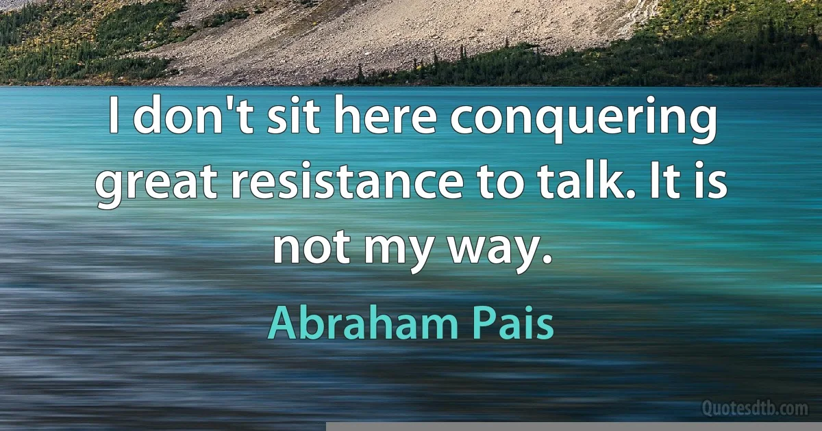 I don't sit here conquering great resistance to talk. It is not my way. (Abraham Pais)