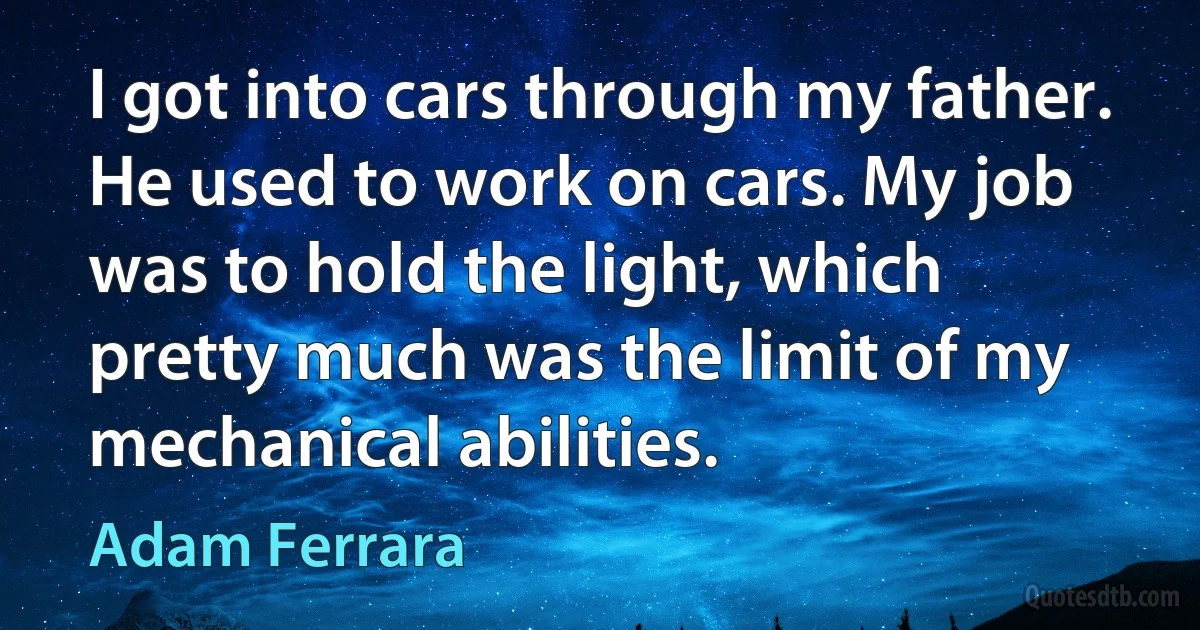 I got into cars through my father. He used to work on cars. My job was to hold the light, which pretty much was the limit of my mechanical abilities. (Adam Ferrara)