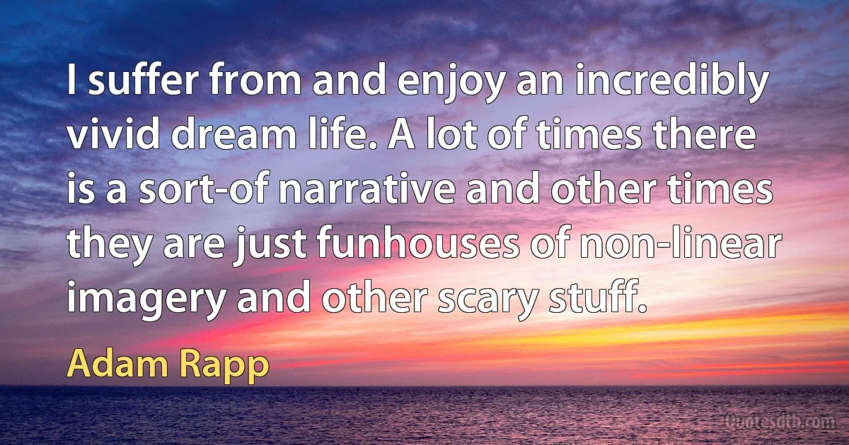 I suffer from and enjoy an incredibly vivid dream life. A lot of times there is a sort-of narrative and other times they are just funhouses of non-linear imagery and other scary stuff. (Adam Rapp)