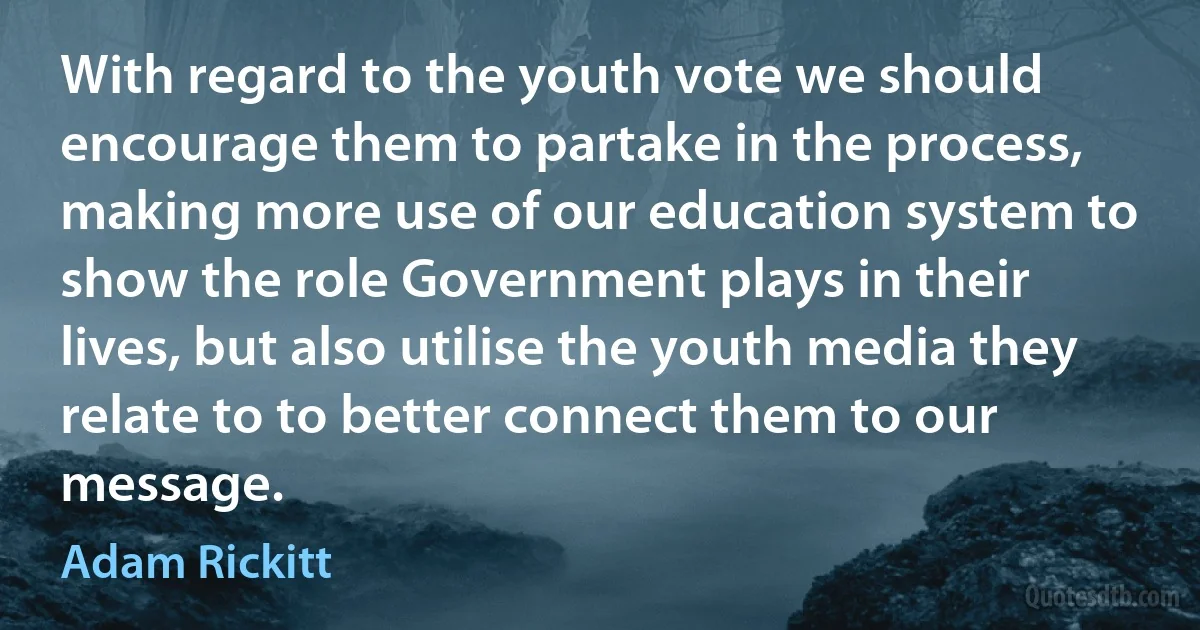 With regard to the youth vote we should encourage them to partake in the process, making more use of our education system to show the role Government plays in their lives, but also utilise the youth media they relate to to better connect them to our message. (Adam Rickitt)