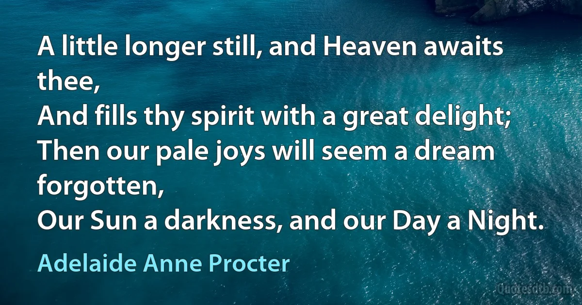 A little longer still, and Heaven awaits thee,
And fills thy spirit with a great delight;
Then our pale joys will seem a dream forgotten,
Our Sun a darkness, and our Day a Night. (Adelaide Anne Procter)