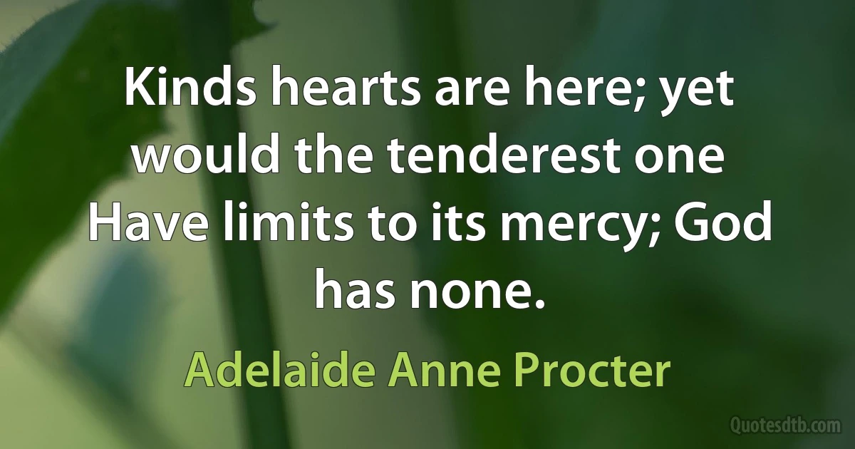 Kinds hearts are here; yet would the tenderest one
Have limits to its mercy; God has none. (Adelaide Anne Procter)