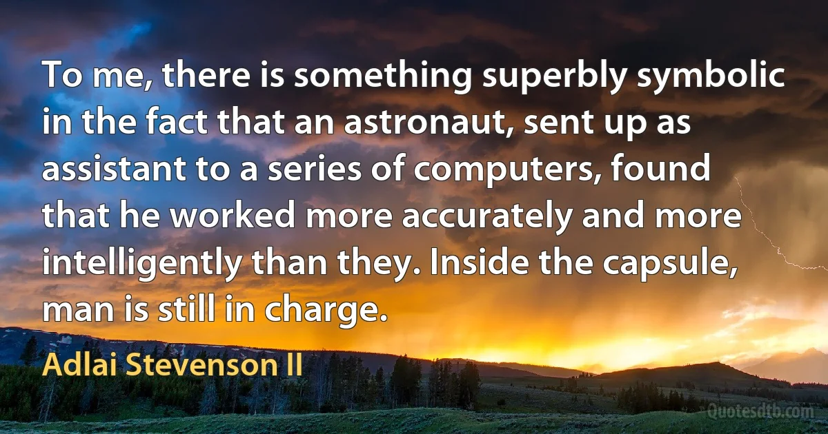 To me, there is something superbly symbolic in the fact that an astronaut, sent up as assistant to a series of computers, found that he worked more accurately and more intelligently than they. Inside the capsule, man is still in charge. (Adlai Stevenson II)