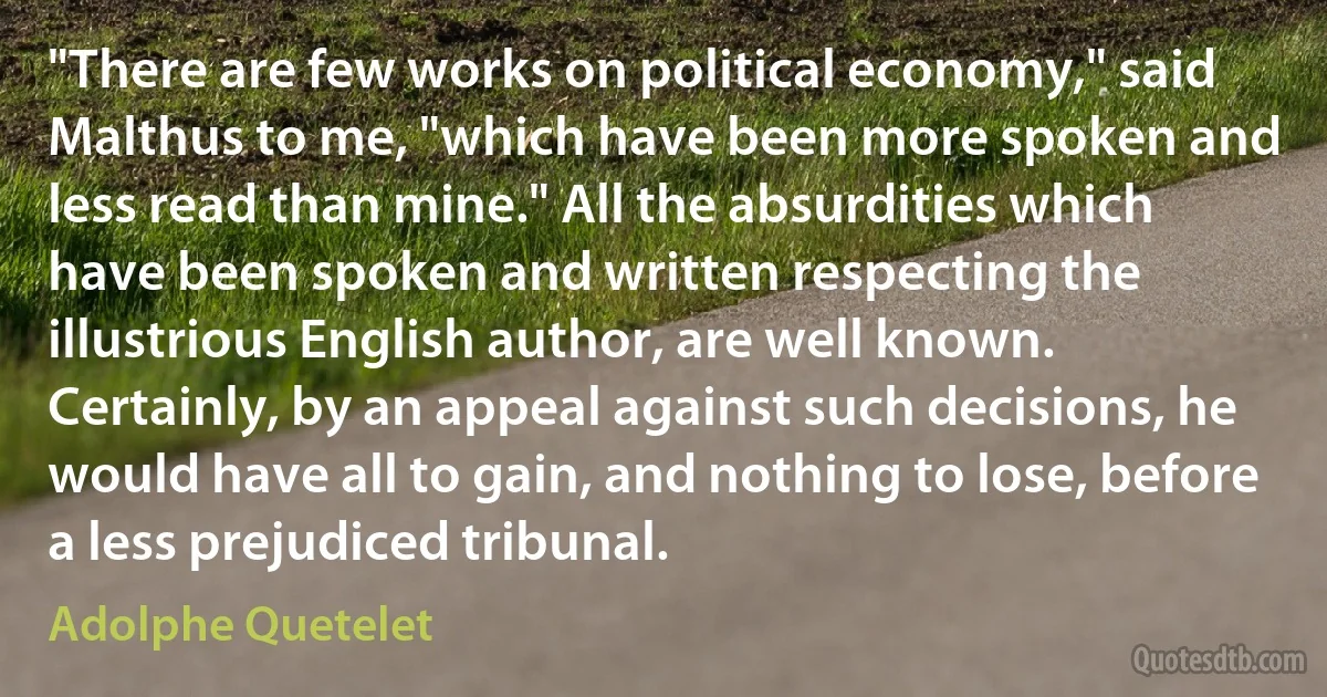 "There are few works on political economy," said Malthus to me, "which have been more spoken and less read than mine." All the absurdities which have been spoken and written respecting the illustrious English author, are well known. Certainly, by an appeal against such decisions, he would have all to gain, and nothing to lose, before a less prejudiced tribunal. (Adolphe Quetelet)