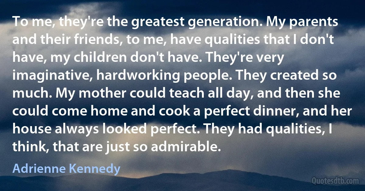 To me, they're the greatest generation. My parents and their friends, to me, have qualities that I don't have, my children don't have. They're very imaginative, hardworking people. They created so much. My mother could teach all day, and then she could come home and cook a perfect dinner, and her house always looked perfect. They had qualities, I think, that are just so admirable. (Adrienne Kennedy)