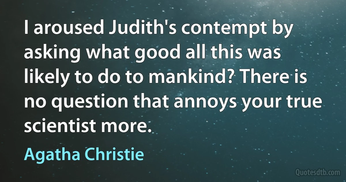 I aroused Judith's contempt by asking what good all this was likely to do to mankind? There is no question that annoys your true scientist more. (Agatha Christie)