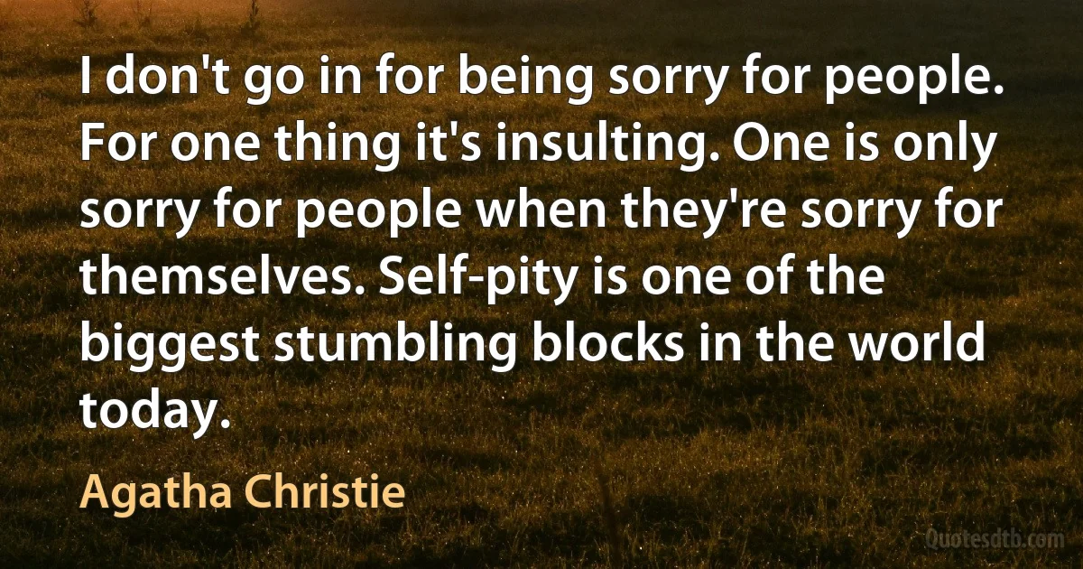 I don't go in for being sorry for people. For one thing it's insulting. One is only sorry for people when they're sorry for themselves. Self-pity is one of the biggest stumbling blocks in the world today. (Agatha Christie)