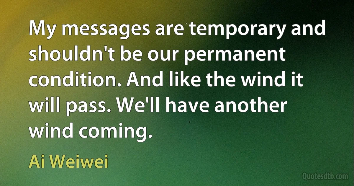 My messages are temporary and shouldn't be our permanent condition. And like the wind it will pass. We'll have another wind coming. (Ai Weiwei)