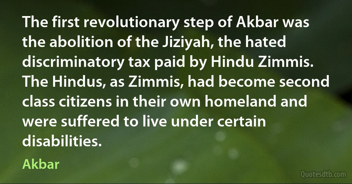 The first revolutionary step of Akbar was the abolition of the Jiziyah, the hated discriminatory tax paid by Hindu Zimmis. The Hindus, as Zimmis, had become second class citizens in their own homeland and were suffered to live under certain disabilities. (Akbar)