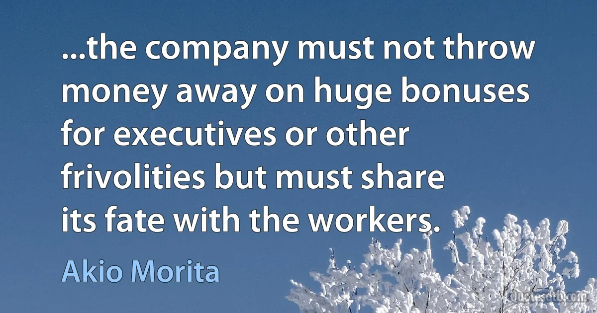 ...the company must not throw money away on huge bonuses for executives or other frivolities but must share its fate with the workers. (Akio Morita)