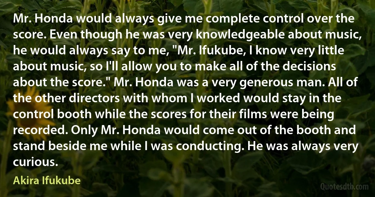 Mr. Honda would always give me complete control over the score. Even though he was very knowledgeable about music, he would always say to me, "Mr. Ifukube, I know very little about music, so I'll allow you to make all of the decisions about the score." Mr. Honda was a very generous man. All of the other directors with whom I worked would stay in the control booth while the scores for their films were being recorded. Only Mr. Honda would come out of the booth and stand beside me while I was conducting. He was always very curious. (Akira Ifukube)