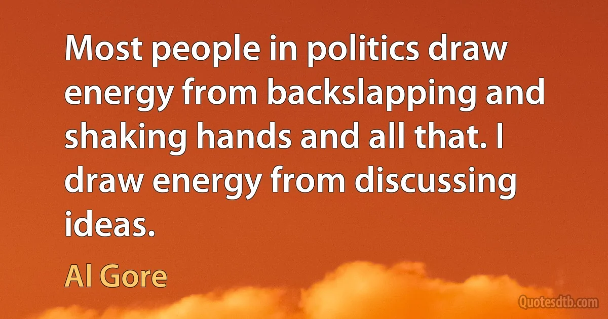 Most people in politics draw energy from backslapping and shaking hands and all that. I draw energy from discussing ideas. (Al Gore)