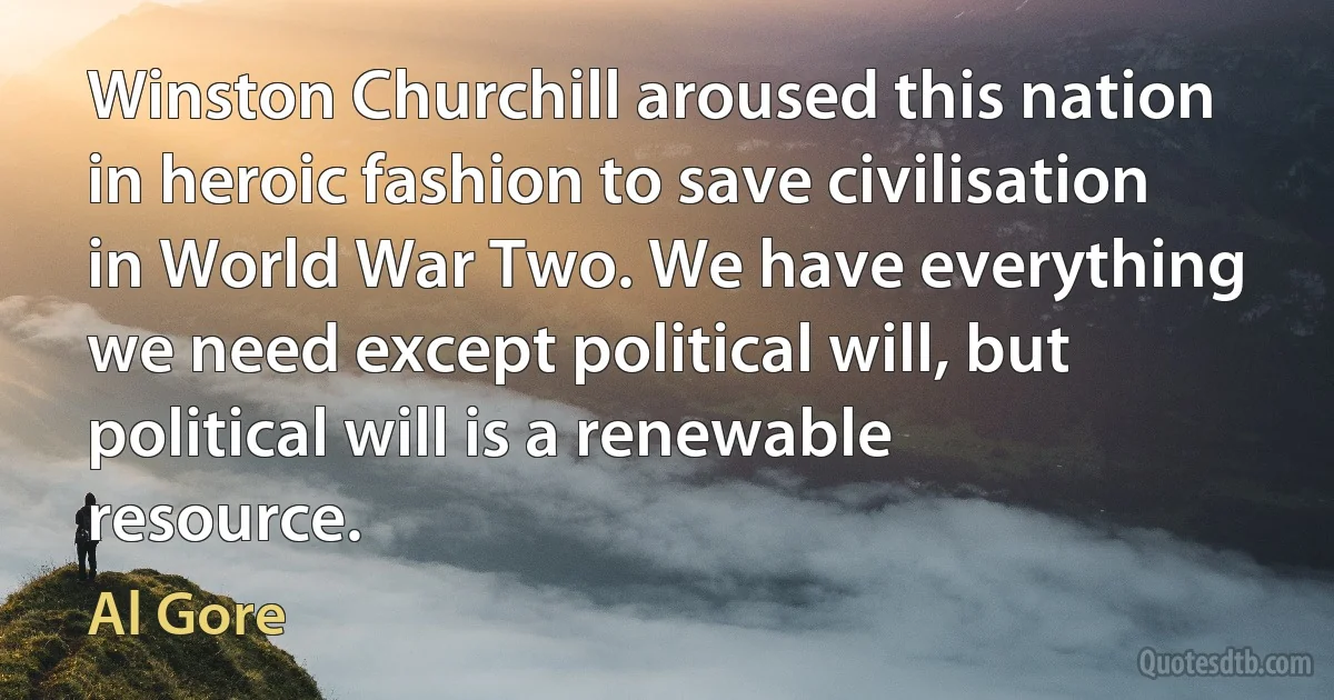 Winston Churchill aroused this nation in heroic fashion to save civilisation in World War Two. We have everything we need except political will, but political will is a renewable resource. (Al Gore)