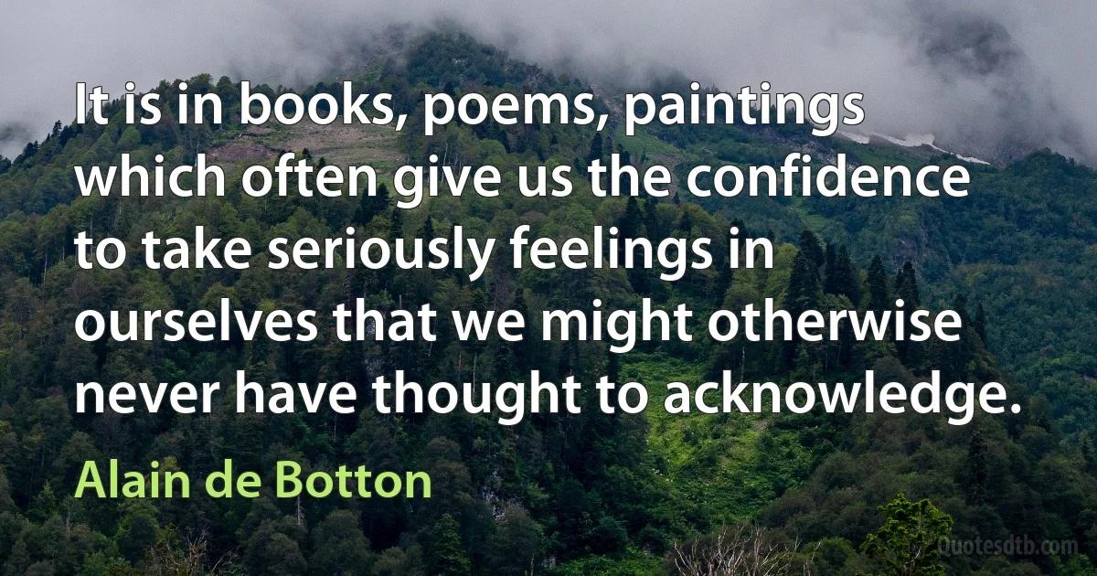 It is in books, poems, paintings which often give us the confidence to take seriously feelings in ourselves that we might otherwise never have thought to acknowledge. (Alain de Botton)