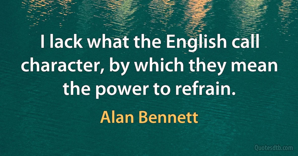 I lack what the English call character, by which they mean the power to refrain. (Alan Bennett)