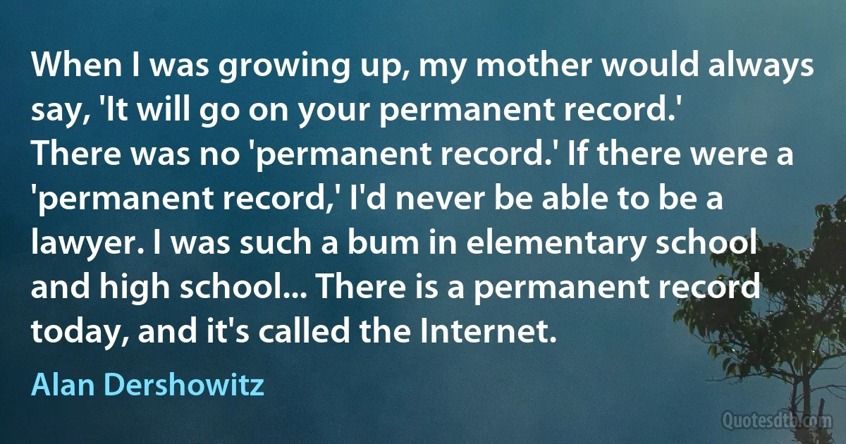 When I was growing up, my mother would always say, 'It will go on your permanent record.' There was no 'permanent record.' If there were a 'permanent record,' I'd never be able to be a lawyer. I was such a bum in elementary school and high school... There is a permanent record today, and it's called the Internet. (Alan Dershowitz)