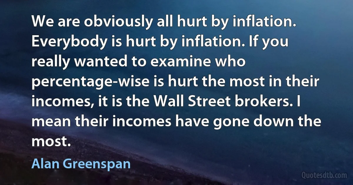 We are obviously all hurt by inflation. Everybody is hurt by inflation. If you really wanted to examine who percentage-wise is hurt the most in their incomes, it is the Wall Street brokers. I mean their incomes have gone down the most. (Alan Greenspan)