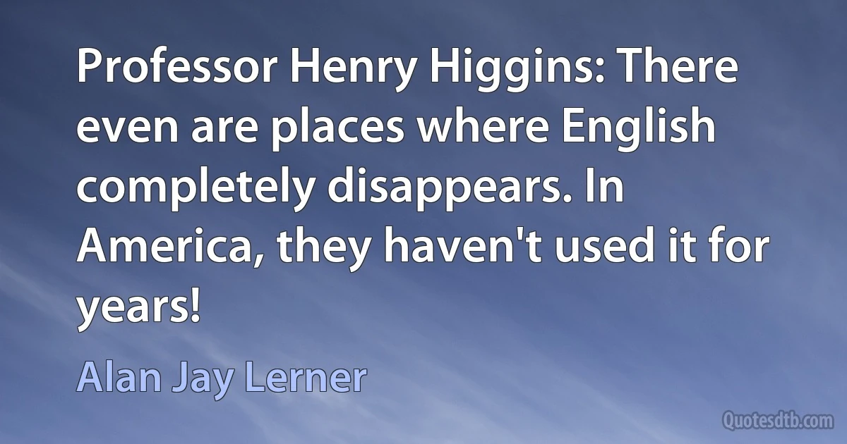 Professor Henry Higgins: There even are places where English completely disappears. In America, they haven't used it for years! (Alan Jay Lerner)