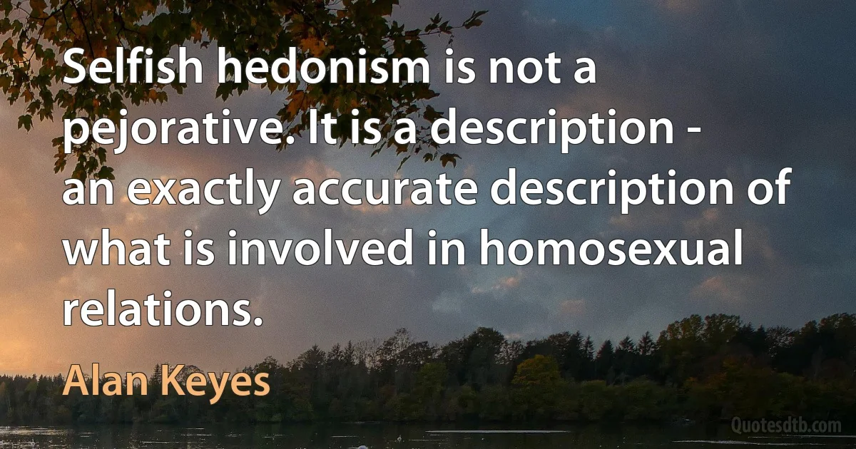 Selfish hedonism is not a pejorative. It is a description - an exactly accurate description of what is involved in homosexual relations. (Alan Keyes)