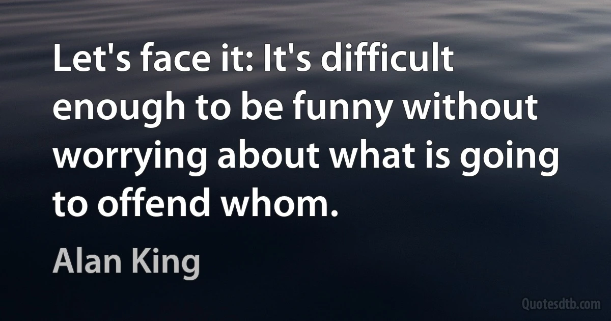 Let's face it: It's difficult enough to be funny without worrying about what is going to offend whom. (Alan King)