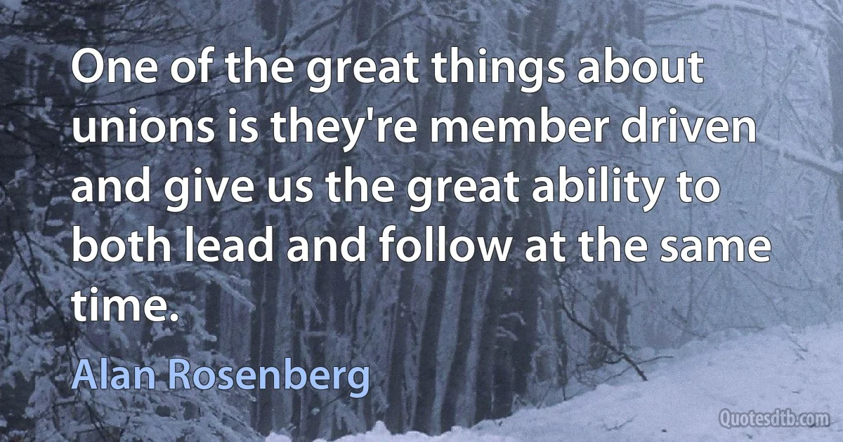 One of the great things about unions is they're member driven and give us the great ability to both lead and follow at the same time. (Alan Rosenberg)