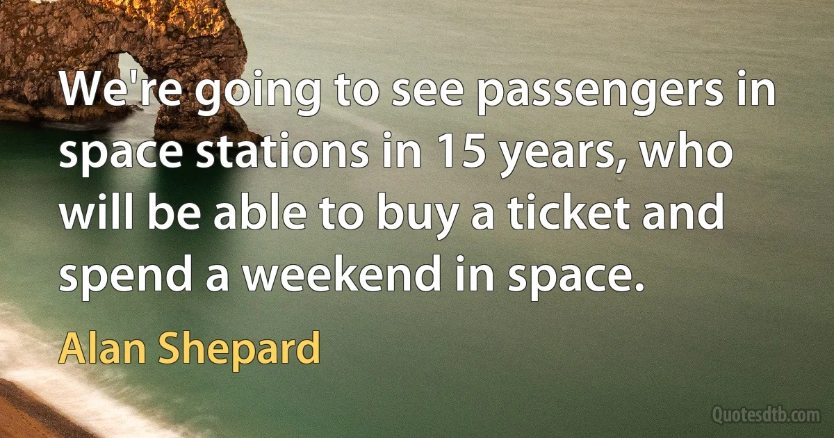 We're going to see passengers in space stations in 15 years, who will be able to buy a ticket and spend a weekend in space. (Alan Shepard)