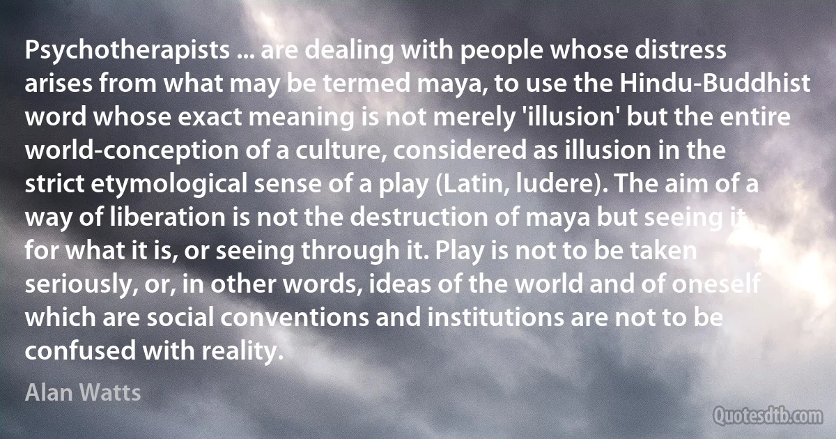 Psychotherapists ... are dealing with people whose distress arises from what may be termed maya, to use the Hindu-Buddhist word whose exact meaning is not merely 'illusion' but the entire world-conception of a culture, considered as illusion in the strict etymological sense of a play (Latin, ludere). The aim of a way of liberation is not the destruction of maya but seeing it for what it is, or seeing through it. Play is not to be taken seriously, or, in other words, ideas of the world and of oneself which are social conventions and institutions are not to be confused with reality. (Alan Watts)