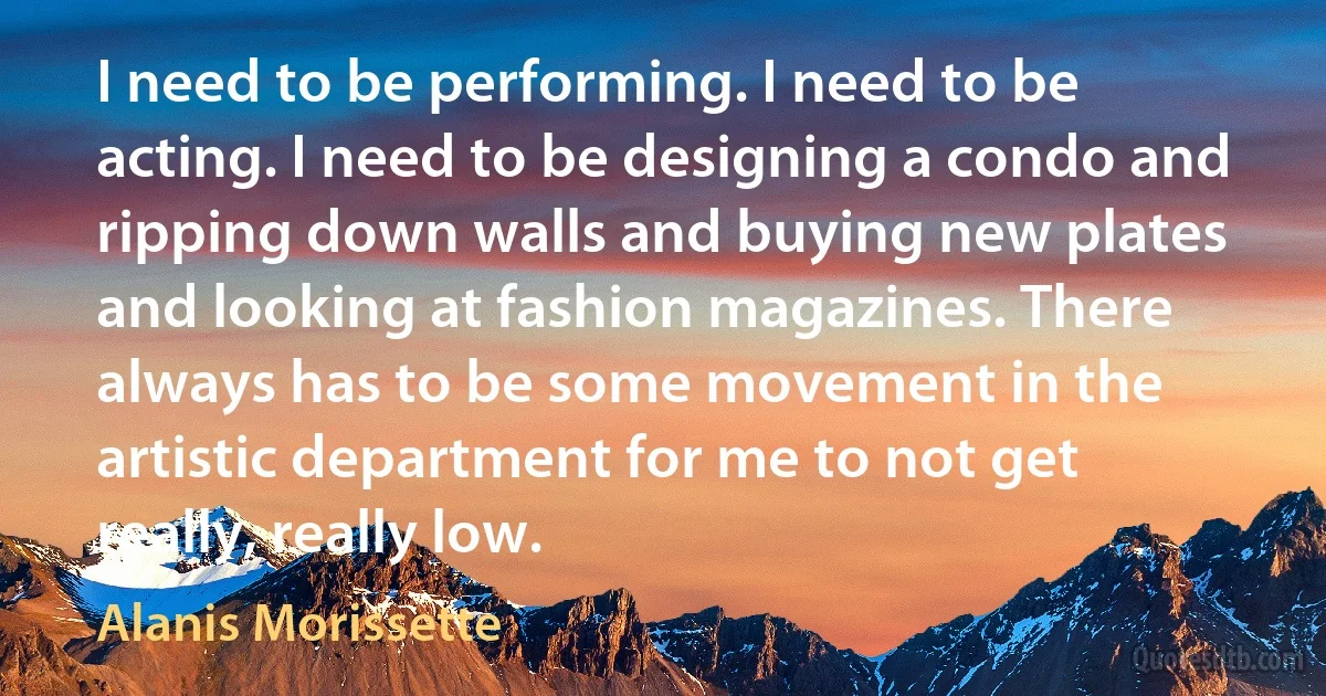 I need to be performing. I need to be acting. I need to be designing a condo and ripping down walls and buying new plates and looking at fashion magazines. There always has to be some movement in the artistic department for me to not get really, really low. (Alanis Morissette)