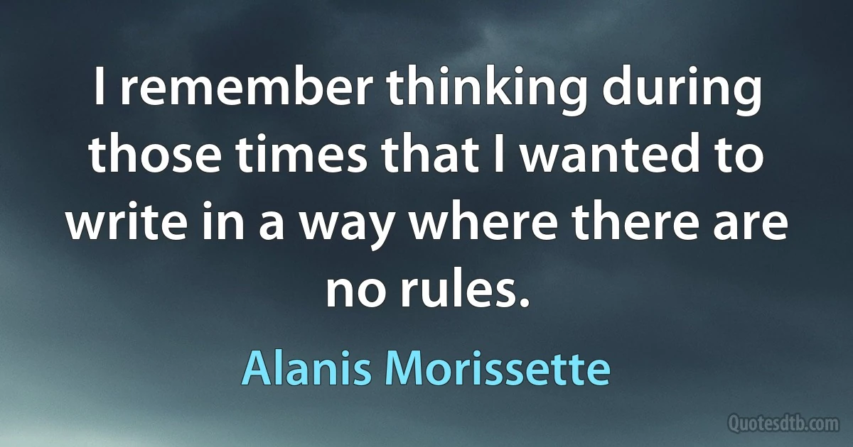 I remember thinking during those times that I wanted to write in a way where there are no rules. (Alanis Morissette)