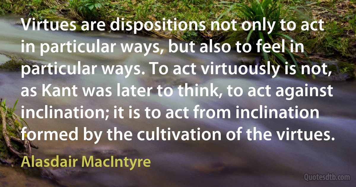 Virtues are dispositions not only to act in particular ways, but also to feel in particular ways. To act virtuously is not, as Kant was later to think, to act against inclination; it is to act from inclination formed by the cultivation of the virtues. (Alasdair MacIntyre)