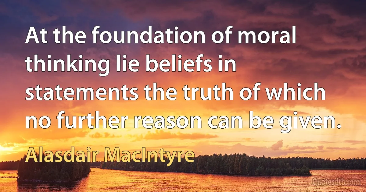 At the foundation of moral thinking lie beliefs in statements the truth of which no further reason can be given. (Alasdair MacIntyre)