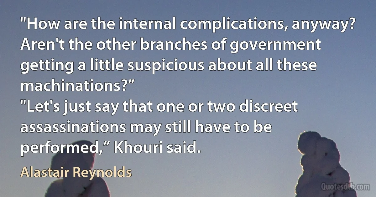 "How are the internal complications, anyway? Aren't the other branches of government getting a little suspicious about all these machinations?”
"Let's just say that one or two discreet assassinations may still have to be performed,” Khouri said. (Alastair Reynolds)