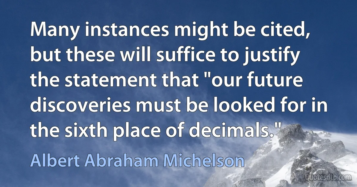 Many instances might be cited, but these will suffice to justify the statement that "our future discoveries must be looked for in the sixth place of decimals." (Albert Abraham Michelson)