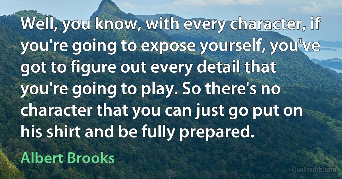 Well, you know, with every character, if you're going to expose yourself, you've got to figure out every detail that you're going to play. So there's no character that you can just go put on his shirt and be fully prepared. (Albert Brooks)